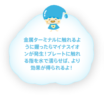 金属ターミナルに触れるように握ったらマイナスイオンが発生！プレートに触れる指を水で濡らせば、より効果が得られるよ！