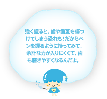 強く握ると、歯や歯茎を傷つけてしまう恐れも！だからペンを握るように持ってみて。余計な力が入りにくくて、歯も磨きやすくなるんだよ。