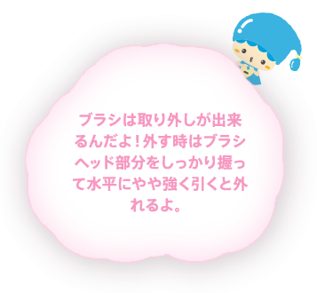 ブラシは取り外しが出来るんだよ！外す時はブラシヘッド部分をしっかり握って水平にやや強く引くと外れるよ。