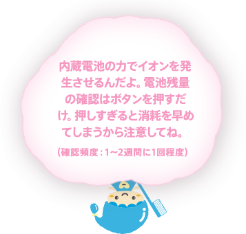 内蔵電池の力でイオンを発生させるんだよ。電池残量の確認はボタンを押すだけ。押しすぎると消耗を早めてしまうから注意してね。確認頻度：1〜2週間に1回程度